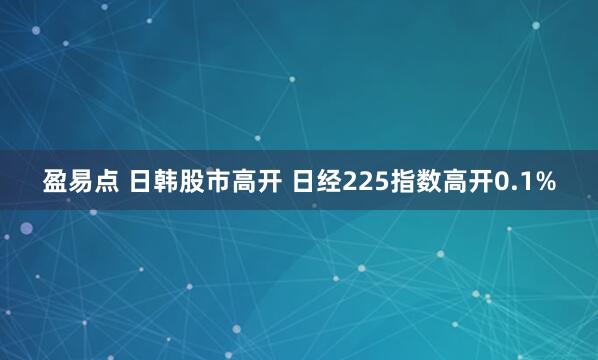 盈易点 日韩股市高开 日经225指数高开0.1%