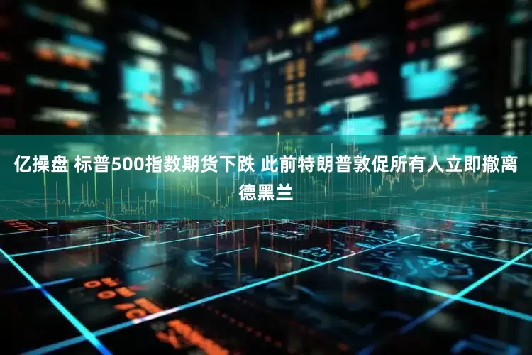 亿操盘 标普500指数期货下跌 此前特朗普敦促所有人立即撤离德黑兰