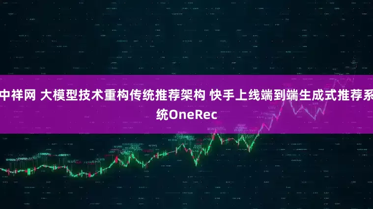 中祥网 大模型技术重构传统推荐架构 快手上线端到端生成式推荐系统OneRec