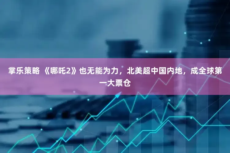 掌乐策略 《哪吒2》也无能为力，北美超中国内地，成全球第一大票仓