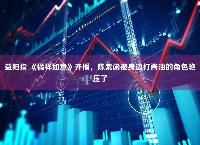益阳指 《橘祥如意》开播，陈紫函被身边打酱油的角色艳压了