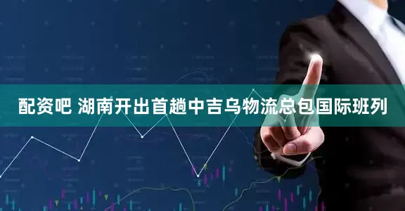 配资吧 湖南开出首趟中吉乌物流总包国际班列