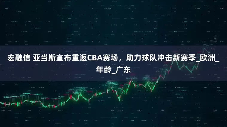 宏融信 亚当斯宣布重返CBA赛场，助力球队冲击新赛季_欧洲_年龄_广东