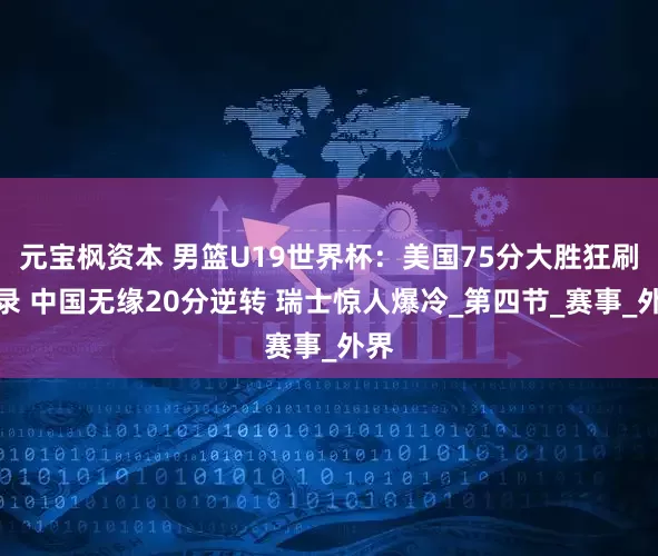 元宝枫资本 男篮U19世界杯：美国75分大胜狂刷纪录 中国无缘20分逆转 瑞士惊人爆冷_第四节_赛事_外界