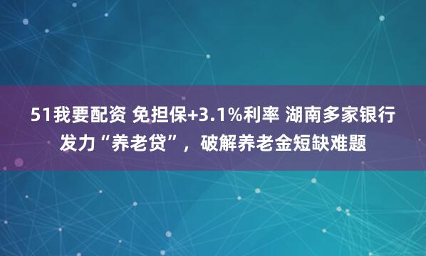 51我要配资 免担保+3.1%利率 湖南多家银行发力“养老贷”，破解养老金短缺难题