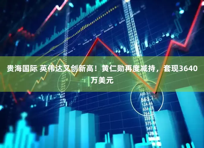 贵海国际 英伟达又创新高！黄仁勋再度减持，套现3640万美元