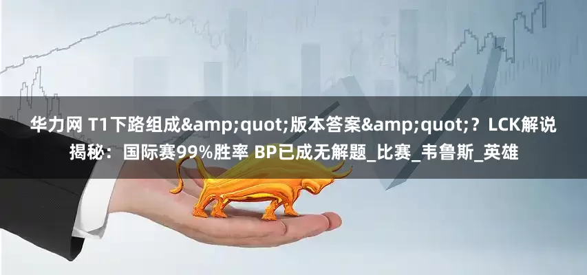 华力网 T1下路组成"版本答案"？LCK解说揭秘：国际赛99%胜率 BP已成无解题_比赛_韦鲁斯_英雄