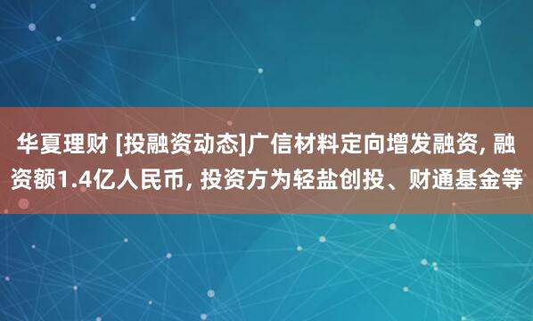 华夏理财 [投融资动态]广信材料定向增发融资, 融资额1.4亿人民币, 投资方为轻盐创投、财通基金等