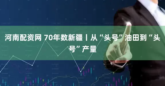 河南配资网 70年数新疆丨从“头号”油田到“头号”产量