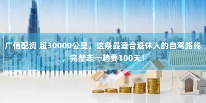 广信配资 超30000公里，这条最适合退休人的自驾路线，完整走一趟要100天！