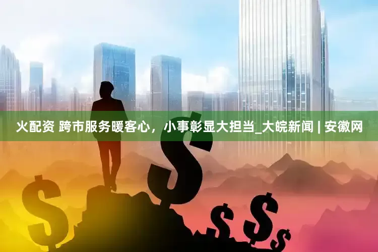 火配资 跨市服务暖客心，小事彰显大担当_大皖新闻 | 安徽网