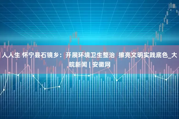 人人生 怀宁县石镜乡：开展环境卫生整治  擦亮文明实践底色_大皖新闻 | 安徽网