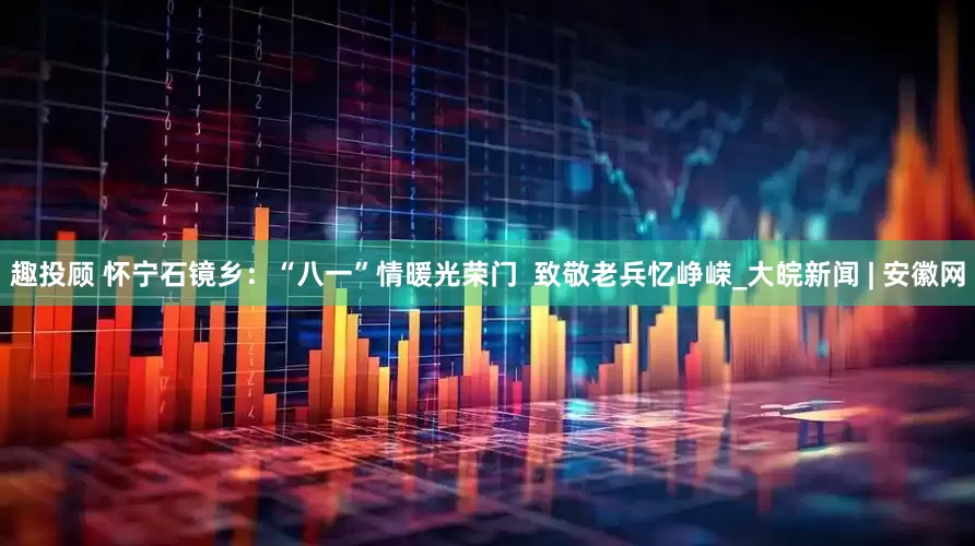 趣投顾 怀宁石镜乡：“八一”情暖光荣门  致敬老兵忆峥嵘_大皖新闻 | 安徽网