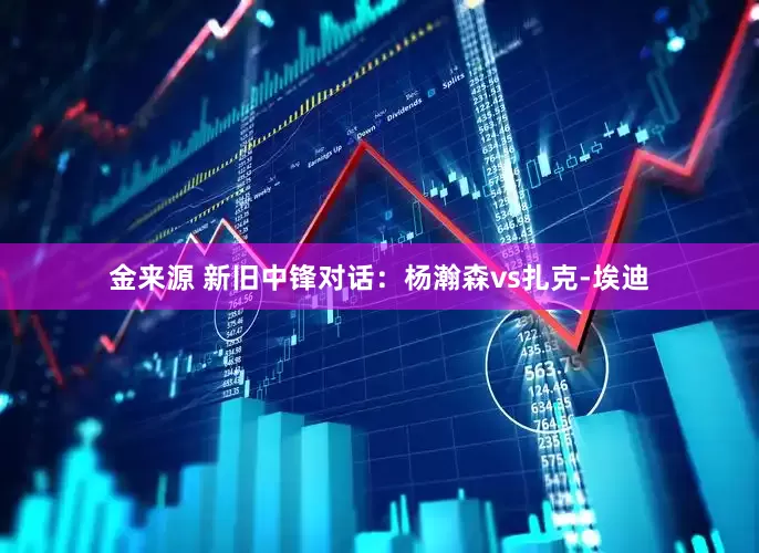 金来源 新旧中锋对话：杨瀚森vs扎克-埃迪