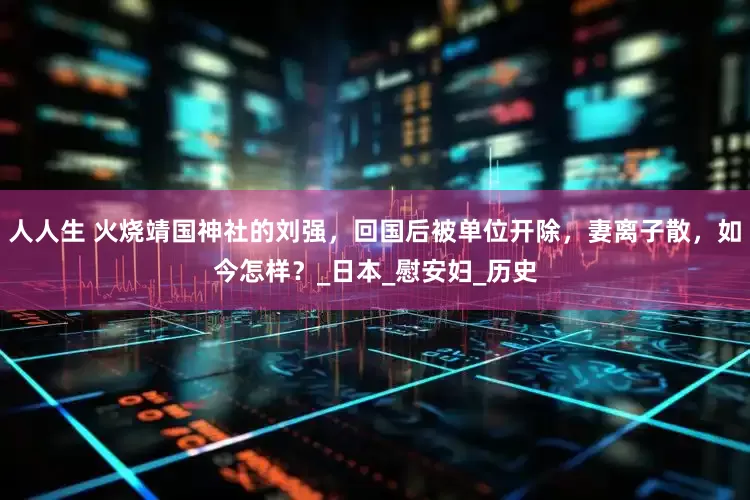 人人生 火烧靖国神社的刘强，回国后被单位开除，妻离子散，如今怎样？_日本_慰安妇_历史