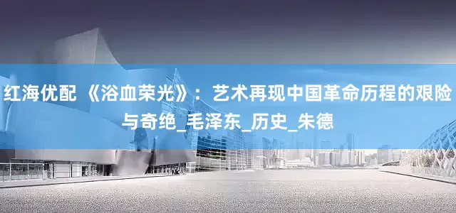 红海优配 《浴血荣光》：艺术再现中国革命历程的艰险与奇绝_毛泽东_历史_朱德