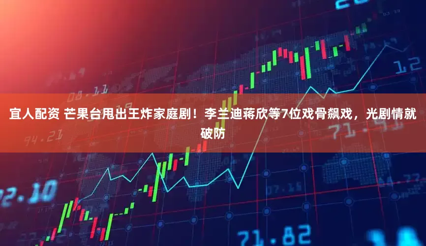 宜人配资 芒果台甩出王炸家庭剧！李兰迪蒋欣等7位戏骨飙戏，光剧情就破防