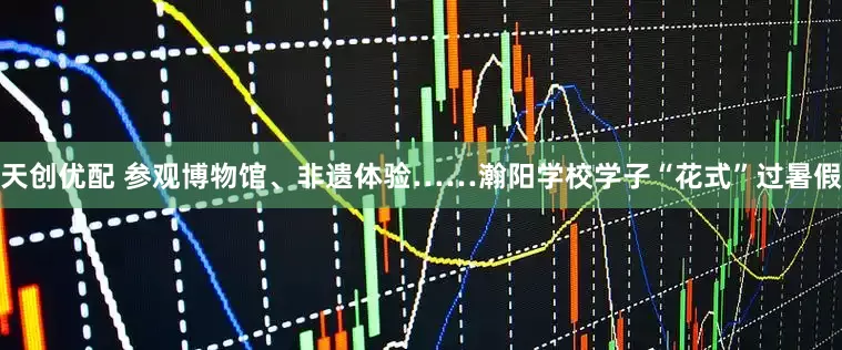 天创优配 参观博物馆、非遗体验……瀚阳学校学子“花式”过暑假