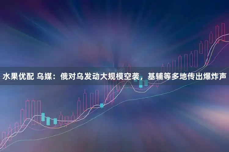 水果优配 乌媒：俄对乌发动大规模空袭，基辅等多地传出爆炸声