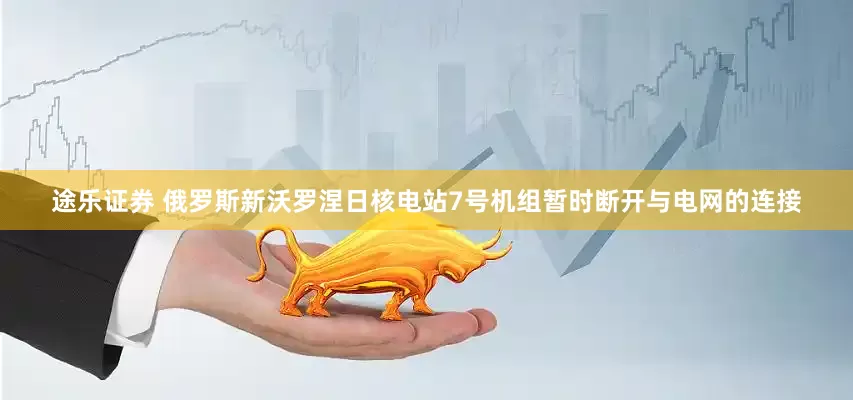 途乐证券 俄罗斯新沃罗涅日核电站7号机组暂时断开与电网的连接