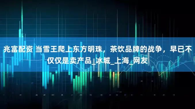 兆富配资 当雪王爬上东方明珠，茶饮品牌的战争，早已不仅仅是卖产品_冰城_上海_网友