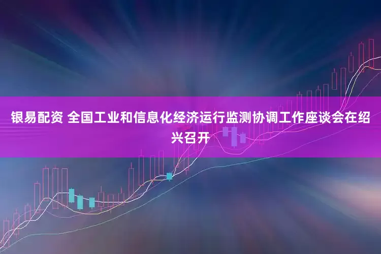 银易配资 全国工业和信息化经济运行监测协调工作座谈会在绍兴召开