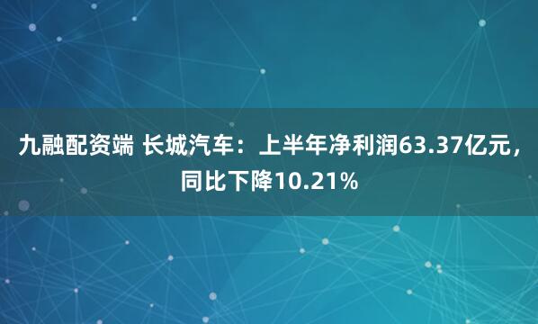 九融配资端 长城汽车：上半年净利润63.37亿元，同比下降10.21%