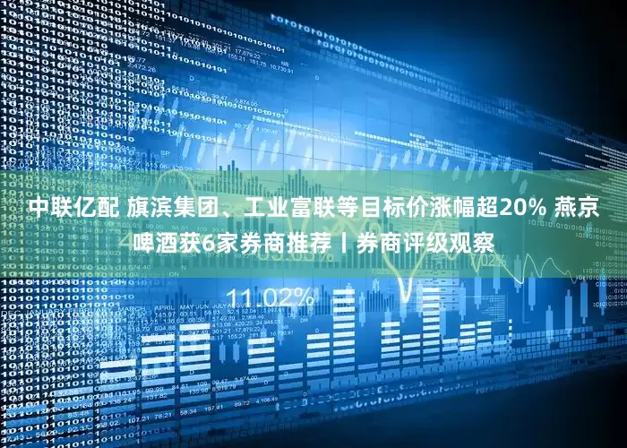 中联亿配 旗滨集团、工业富联等目标价涨幅超20% 燕京啤酒获6家券商推荐丨券商评级观察