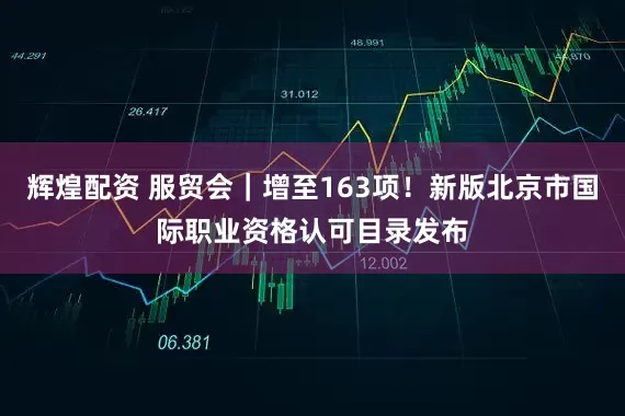 辉煌配资 服贸会｜增至163项！新版北京市国际职业资格认可目录发布