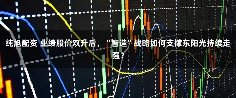 纯旭配资 业绩股价双升后，“智造”战略如何支撑东阳光持续走强？