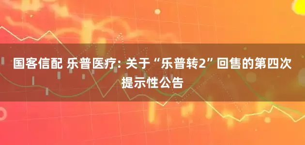 国客信配 乐普医疗: 关于“乐普转2”回售的第四次提示性公告