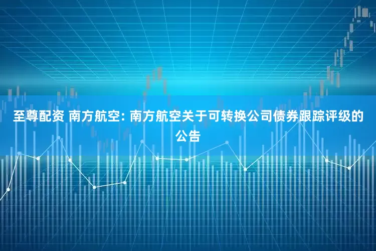 至尊配资 南方航空: 南方航空关于可转换公司债券跟踪评级的公告