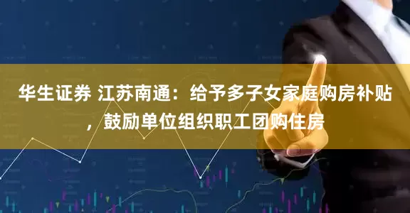 华生证券 江苏南通：给予多子女家庭购房补贴，鼓励单位组织职工团购住房