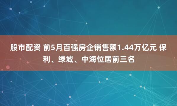 股市配资 前5月百强房企销售额1.44万亿元 保利、绿城、中海位居前三名