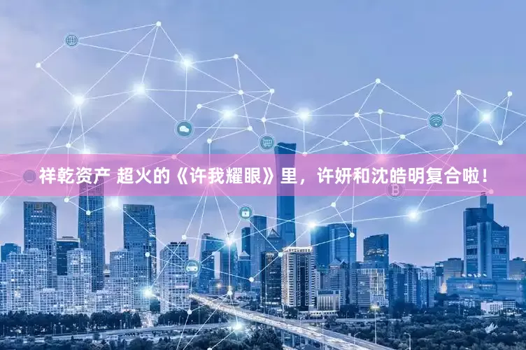 祥乾资产 超火的《许我耀眼》里，许妍和沈皓明复合啦！