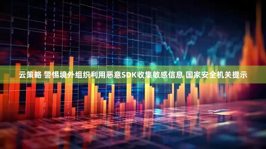 云策略 警惕境外组织利用恶意SDK收集敏感信息 国家安全机关提示