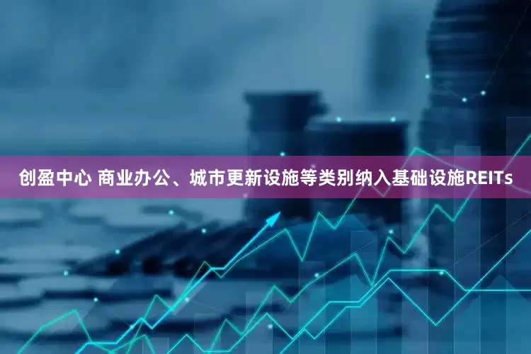 创盈中心 商业办公、城市更新设施等类别纳入基础设施REITs