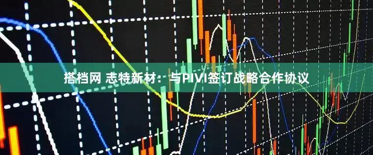 搭档网 志特新材：与PIVI签订战略合作协议