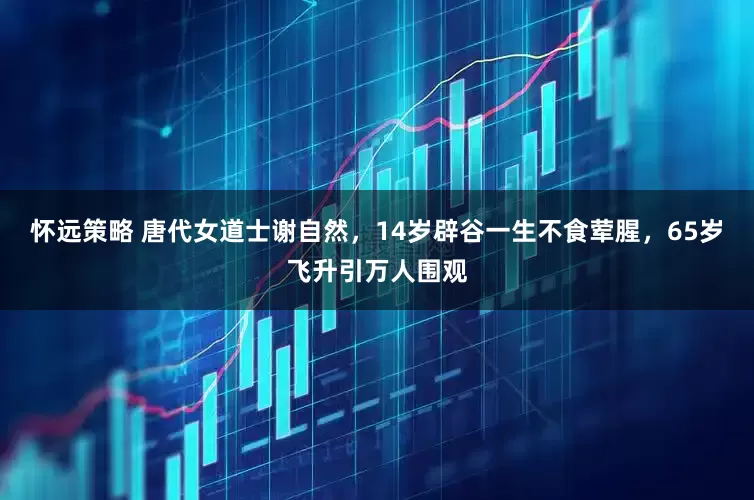 怀远策略 唐代女道士谢自然，14岁辟谷一生不食荤腥，65岁飞升引万人围观