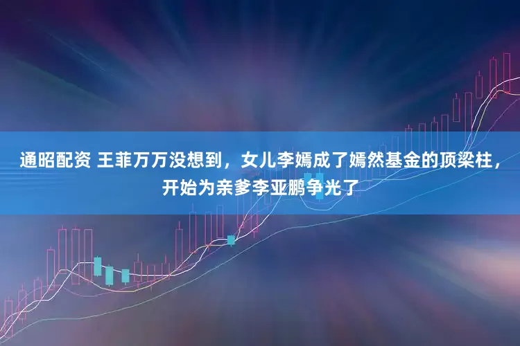 通昭配资 王菲万万没想到，女儿李嫣成了嫣然基金的顶梁柱，开始为亲爹李亚鹏争光了