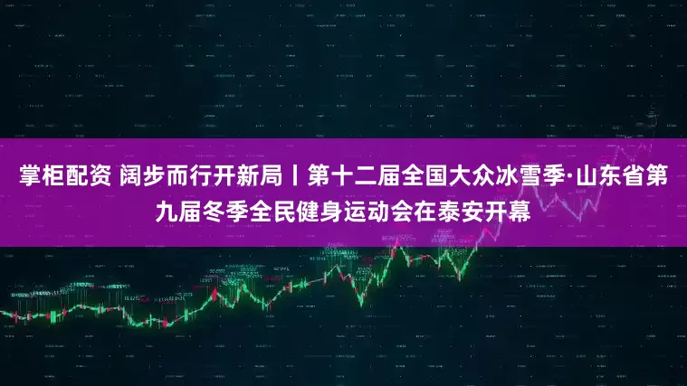 掌柜配资 阔步而行开新局丨第十二届全国大众冰雪季·山东省第九届冬季全民健身运动会在泰安开幕
