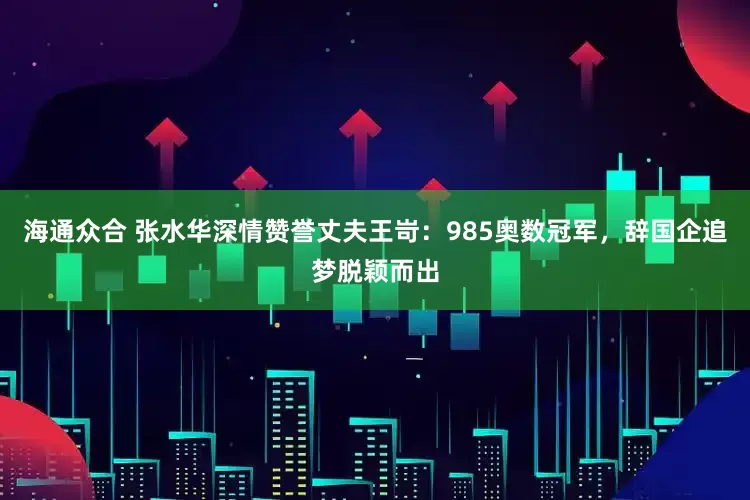 海通众合 张水华深情赞誉丈夫王岢：985奥数冠军，辞国企追梦脱颖而出