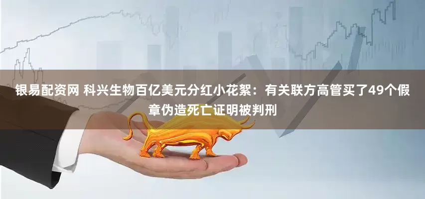 银易配资网 科兴生物百亿美元分红小花絮：有关联方高管买了49个假章伪造死亡证明被判刑