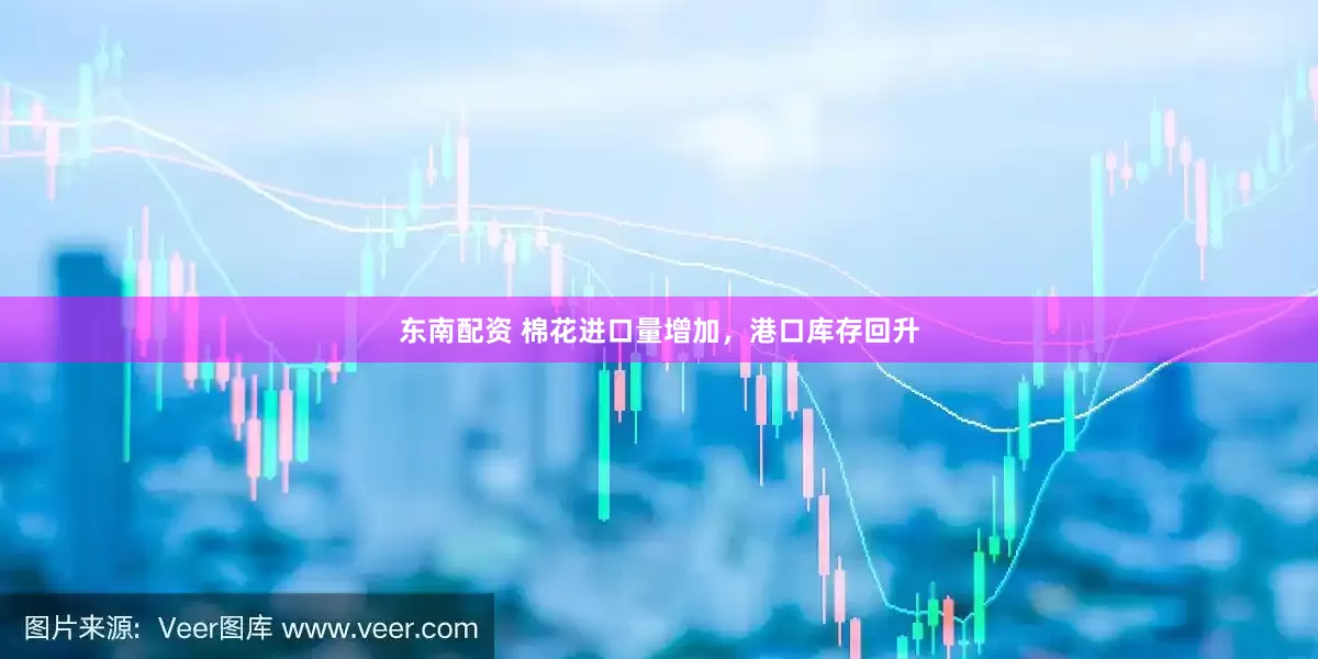 东南配资 棉花进口量增加，港口库存回升