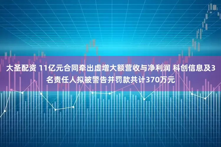大圣配资 11亿元合同牵出虚增大额营收与净利润 科创信息及3名责任人拟被警告并罚款共计370万元
