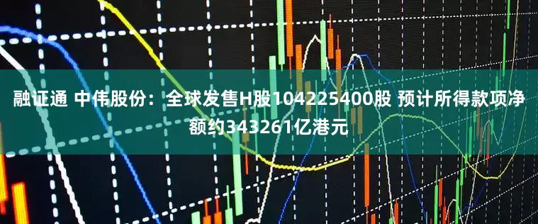 融证通 中伟股份：全球发售H股104225400股 预计所得款项净额约343261亿港元