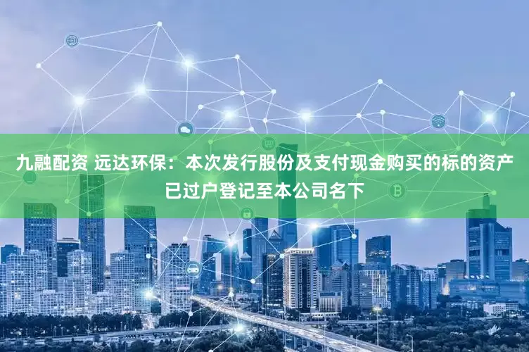 九融配资 远达环保：本次发行股份及支付现金购买的标的资产已过户登记至本公司名下