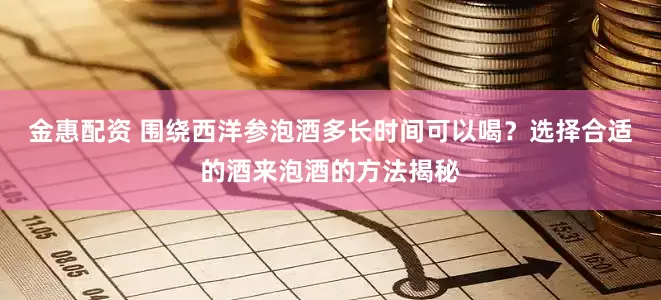 金惠配资 围绕西洋参泡酒多长时间可以喝？选择合适的酒来泡酒的方法揭秘