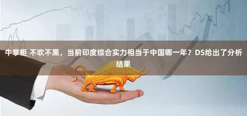 牛掌柜 不吹不黑，当前印度综合实力相当于中国哪一年？DS给出了分析结果
