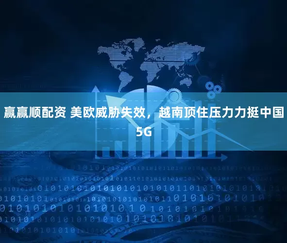 赢赢顺配资 美欧威胁失效，越南顶住压力力挺中国5G